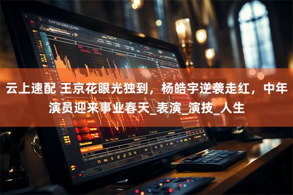 云上速配 王京花眼光独到，杨皓宇逆袭走红，中年演员迎来事业春天_表演_演技_人生