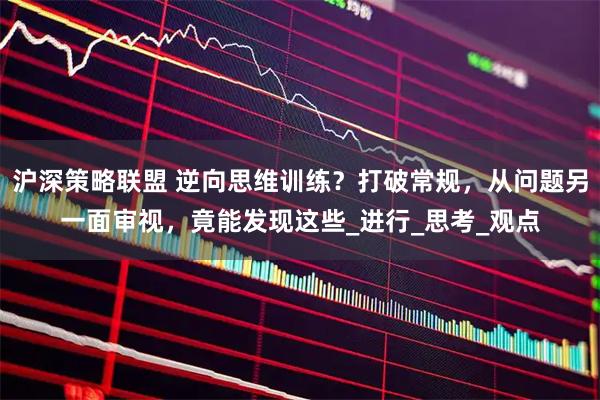 沪深策略联盟 逆向思维训练？打破常规，从问题另一面审视，竟能发现这些_进行_思考_观点