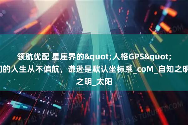 领航优配 星座界的"人格GPS"：她们的人生从不偏航，谦逊是默认坐标系_coM_自知之明_太阳