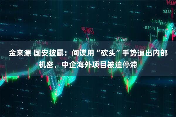 金来源 国安披露：间谍用“砍头”手势逼出内部机密，中企海外项目被迫停滞