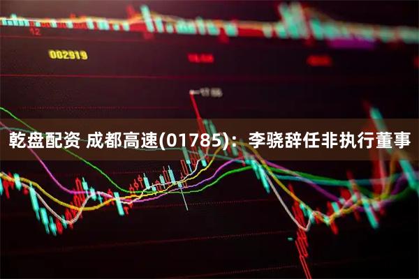 乾盘配资 成都高速(01785)：李骁辞任非执行董事