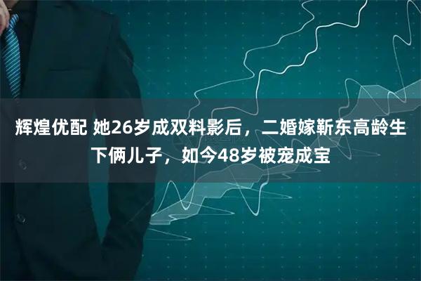 辉煌优配 她26岁成双料影后，二婚嫁靳东高龄生下俩儿子，如今48岁被宠成宝