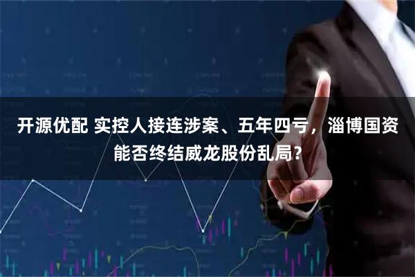 开源优配 实控人接连涉案、五年四亏，淄博国资能否终结威龙股份乱局？