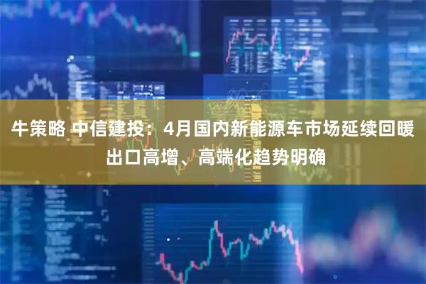 牛策略 中信建投：4月国内新能源车市场延续回暖 出口高增、高端化趋势明确