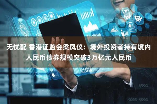 无忧配 香港证监会梁凤仪：境外投资者持有境内人民币债券规模突破3万亿元人民币