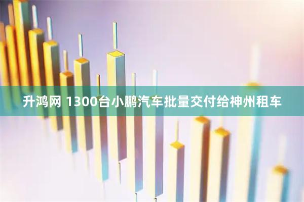升鸿网 1300台小鹏汽车批量交付给神州租车