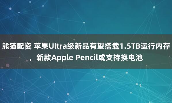 熊猫配资 苹果Ultra级新品有望搭载1.5TB运行内存，新款Apple Pencil或支持换电池